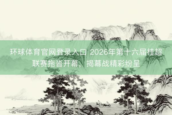 环球体育官网登录入口 2026年第十六届桂超联赛拖沓开幕，揭幕战精彩纷呈
