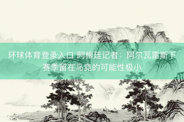 环球体育登录入口 阿根廷记者：阿尔瓦雷斯下赛季留在马竞的可能性极小