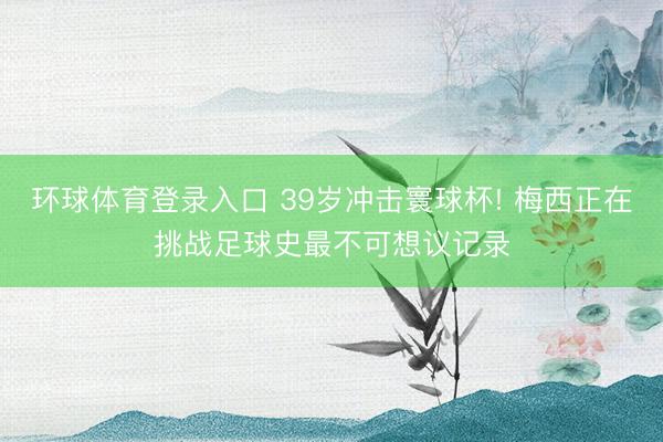 环球体育登录入口 39岁冲击寰球杯! 梅西正在挑战足球史最不可想议记录