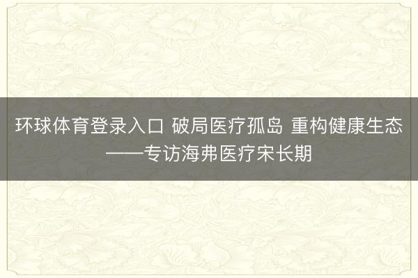 环球体育登录入口 破局医疗孤岛 重构健康生态——专访海弗医疗宋长期