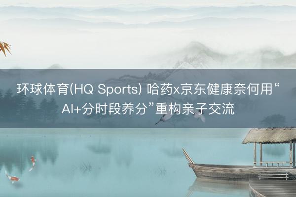 环球体育(HQ Sports) 哈药x京东健康奈何用“AI+分时段养分”重构亲子交流