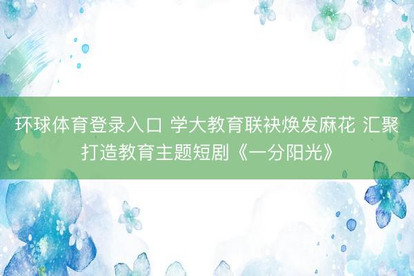 环球体育登录入口 学大教育联袂焕发麻花 汇聚打造教育主题短剧《一分阳光》