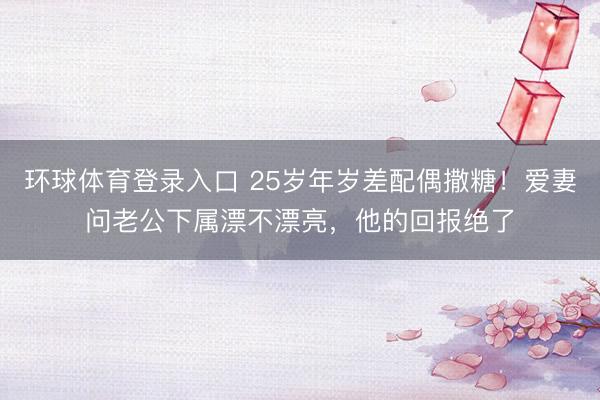 环球体育登录入口 25岁年岁差配偶撒糖！爱妻问老公下属漂不漂亮，他的回报绝了