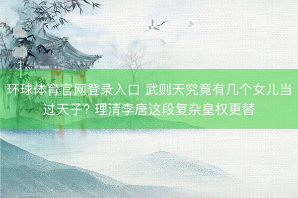 环球体育官网登录入口 武则天究竟有几个女儿当过天子? 理清李唐这段复杂皇权更替