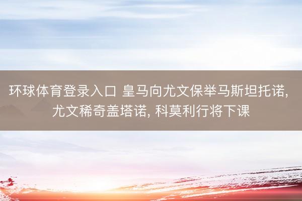 环球体育登录入口 皇马向尤文保举马斯坦托诺, 尤文稀奇盖塔诺, 科莫利行将下课