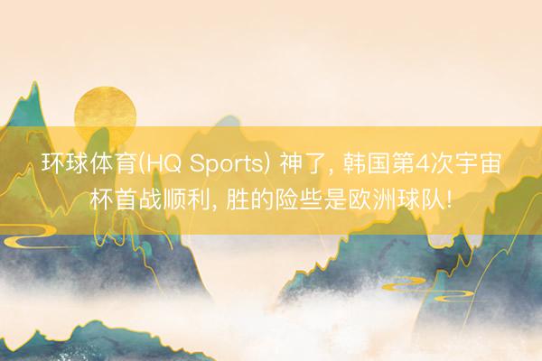 环球体育(HQ Sports) 神了， 韩国第4次宇宙杯首战顺利， 胜的险些是欧洲球队!