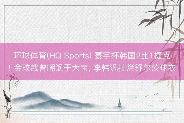 环球体育(HQ Sports) 寰宇杯韩国2比1捷克! 金玟哉曾嘲讽于大宝, 李韩汎扯烂舒尔茨球衣