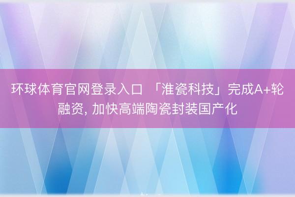 环球体育官网登录入口 「淮瓷科技」完成A+轮融资， 加快高端陶瓷封装国产化
