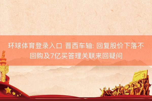 环球体育登录入口 晋西车轴: 回复股价下落不回购及7亿买答理关联来回疑问