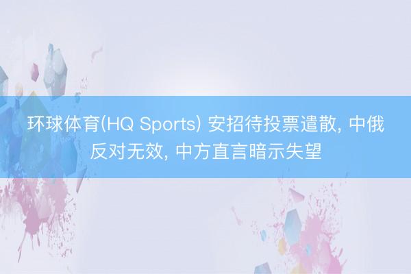 环球体育(HQ Sports) 安招待投票遣散， 中俄反对无效， 中方直言暗示失望