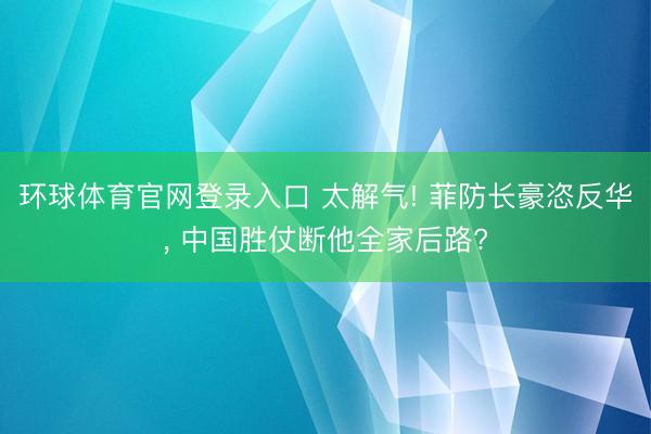 环球体育官网登录入口 太解气! 菲防长豪恣反华， 中国胜仗断他全家后路?
