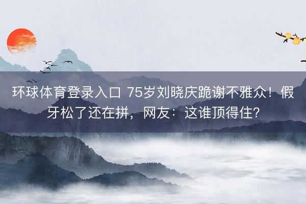 环球体育登录入口 75岁刘晓庆跪谢不雅众！假牙松了还在拼，网友：这谁顶得住？