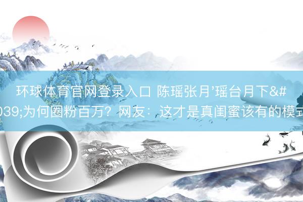 环球体育官网登录入口 陈瑶张月'瑶台月下'为何圈粉百万？网友：这才是真闺蜜该有的模式