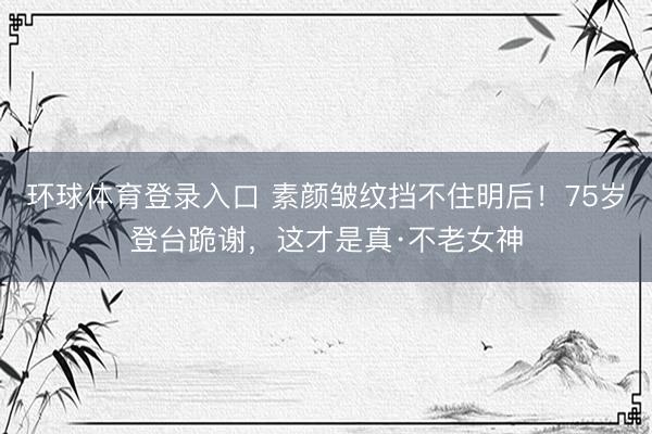 环球体育登录入口 素颜皱纹挡不住明后！75岁登台跪谢，这才是真·不老女神