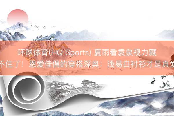 环球体育(HQ Sports) 夏雨看袁泉视力藏不住了！恩爱佳偶的穿搭深奥：浅易白衬衫才是真爱