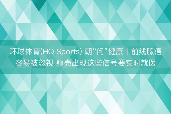 环球体育(HQ Sports) 朝“问”健康｜前线腺癌容易被忽视 躯壳出现这些信号要实时就医