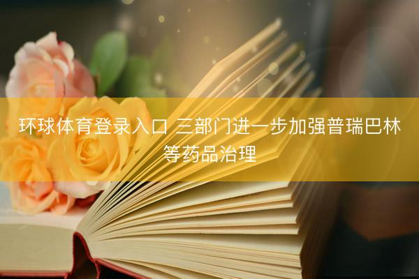 环球体育登录入口 三部门进一步加强普瑞巴林等药品治理