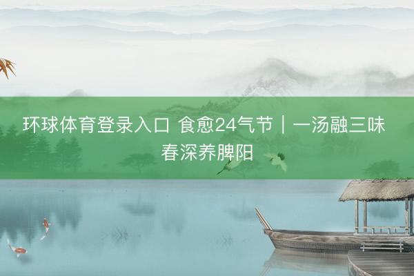环球体育登录入口 食愈24气节|一汤融三味 春深养脾阳