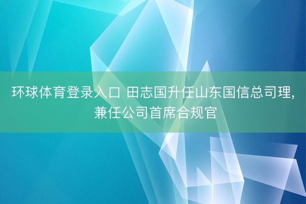 环球体育登录入口 田志国升任山东国信总司理， 兼任公司首席合规官
