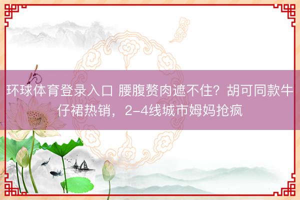 环球体育登录入口 腰腹赘肉遮不住?胡可同款牛仔裙热销,2-4线城市姆妈抢疯
