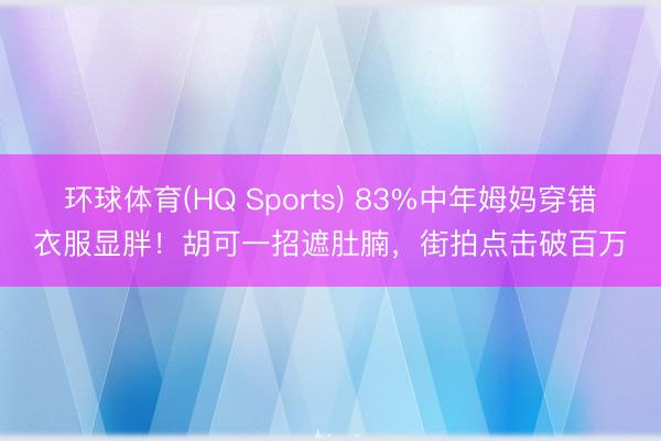 环球体育(HQ Sports) 83%中年姆妈穿错衣服显胖！胡可一招遮肚腩，街拍点击破百万