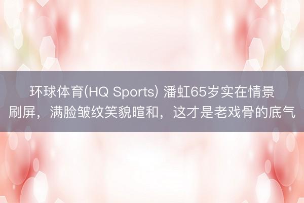 环球体育(HQ Sports) 潘虹65岁实在情景刷屏，满脸皱纹笑貌暄和，这才是老戏骨的底气