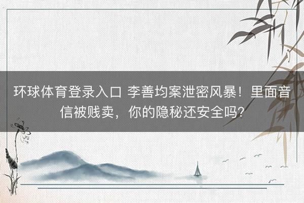 环球体育登录入口 李善均案泄密风暴！里面音信被贱卖，你的隐秘还安全吗？