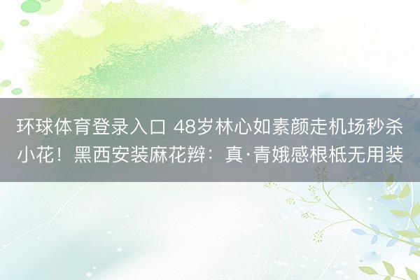 环球体育登录入口 48岁林心如素颜走机场秒杀小花！黑西安装麻花辫：真·青娥感根柢无用装