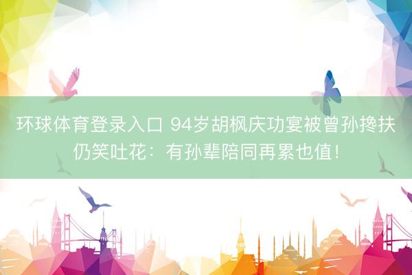 环球体育登录入口 94岁胡枫庆功宴被曾孙搀扶仍笑吐花：有孙辈陪同再累也值！