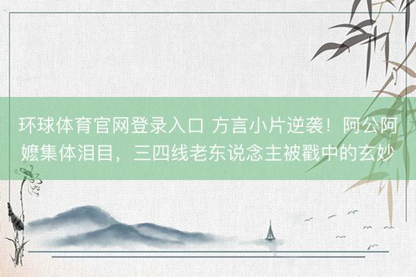 环球体育官网登录入口 方言小片逆袭!阿公阿嬷集体泪目,三四线老东说念主被戳中的玄妙
