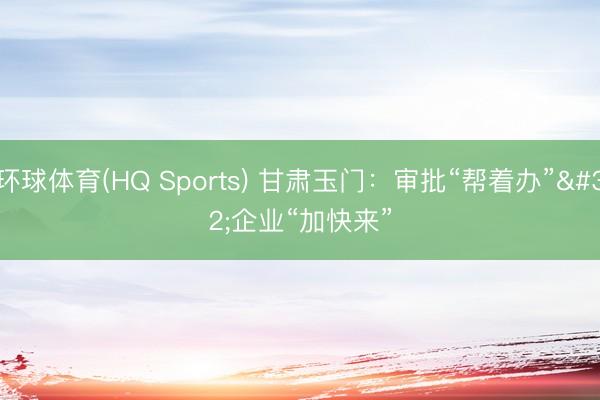 环球体育(HQ Sports) 甘肃玉门：审批“帮着办” 企业“加快来”