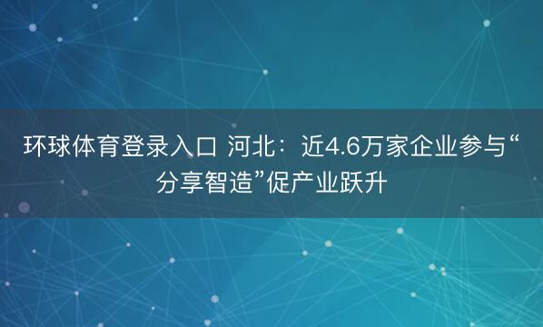 环球体育登录入口 河北：近4.6万家企业参与“分享智造”促产业跃升
