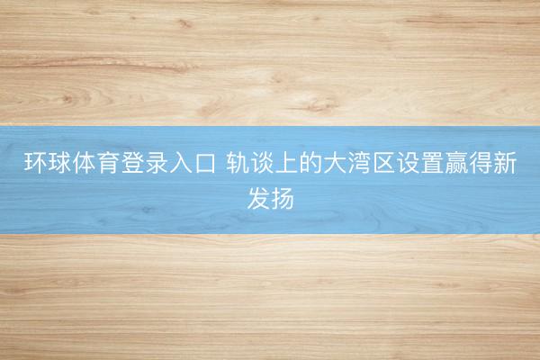 环球体育登录入口 轨谈上的大湾区设置赢得新发扬