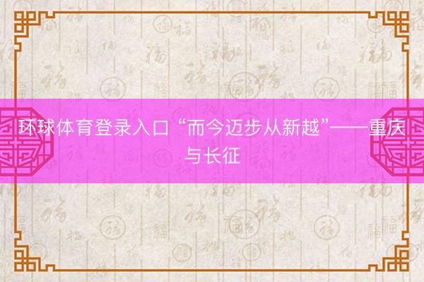 环球体育登录入口 “而今迈步从新越”——重庆与长征