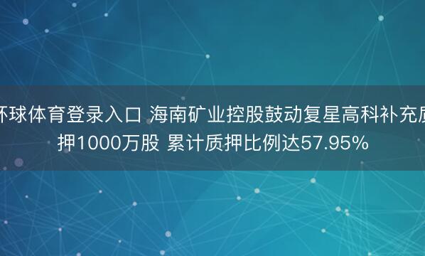 环球体育登录入口 海南矿业控股鼓动复星高科补充质押1000万股 累计质押比例达57.95%