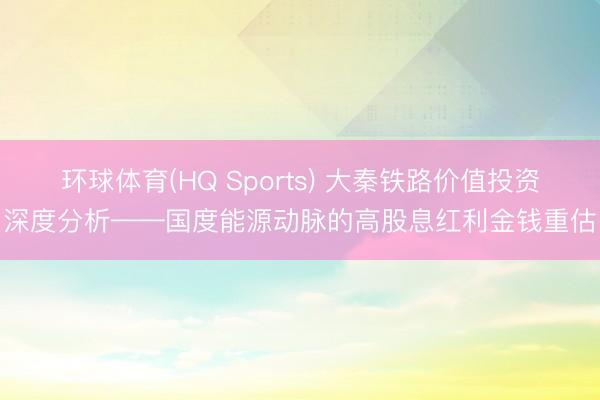 环球体育(HQ Sports) 大秦铁路价值投资深度分析——国度能源动脉的高股息红利金钱重估