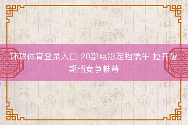 环球体育登录入口 20部电影定档端午 拉开暑期档竞争帷幕