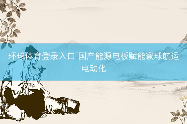 环球体育登录入口 国产能源电板赋能寰球航运电动化