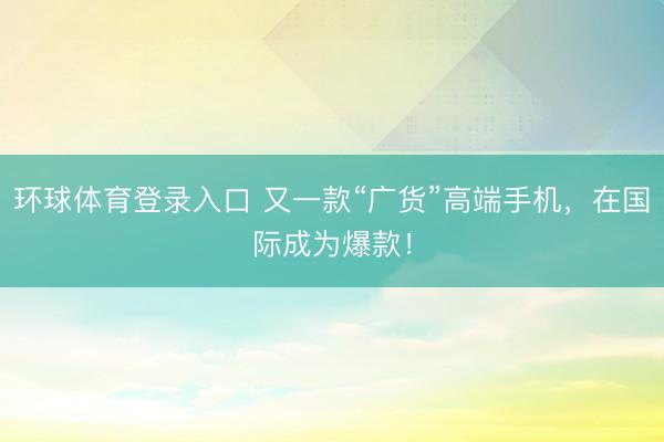环球体育登录入口 又一款“广货”高端手机，在国际成为爆款！