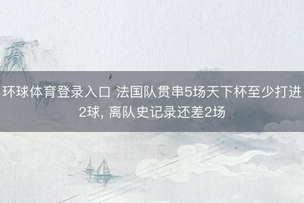 环球体育登录入口 法国队贯串5场天下杯至少打进2球, 离队史记录还差2场