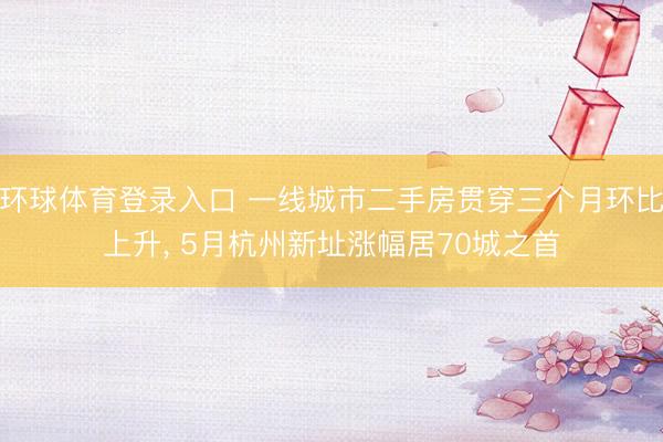 环球体育登录入口 一线城市二手房贯穿三个月环比上升， 5月杭州新址涨幅居70城之首