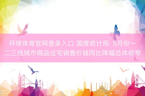 环球体育官网登录入口 国度统计局: 5月份一二三线城市商品住宅销售价钱同比降幅总体收窄