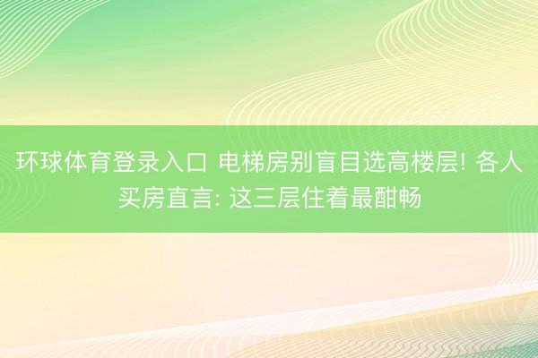 环球体育登录入口 电梯房别盲目选高楼层! 各人买房直言: 这三层住着最酣畅