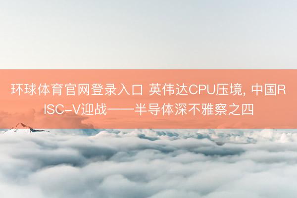 环球体育官网登录入口 英伟达CPU压境， 中国RISC-V迎战——半导体深不雅察之四