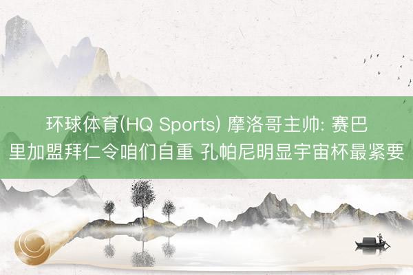 环球体育(HQ Sports) 摩洛哥主帅: 赛巴里加盟拜仁令咱们自重 孔帕尼明显宇宙杯最紧要