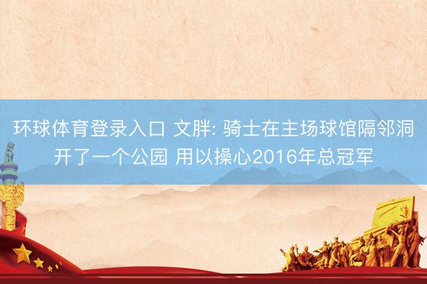 环球体育登录入口 文胖: 骑士在主场球馆隔邻洞开了一个公园 用以操心2016年总冠军